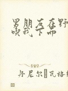 男朋友在野外猛吃我下面