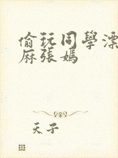 偷玩同学漂亮麻麻张嫣