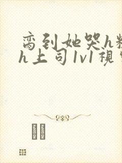 脔到她哭h粗话h上司1v1视频