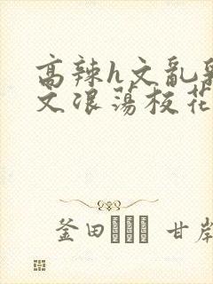 高辣h文乱乳h文浪荡校花小说