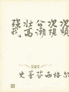 强壮公次次弄得我高潮视频