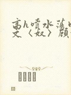 高h喷水荡肉欲文〈奴〉顾依依