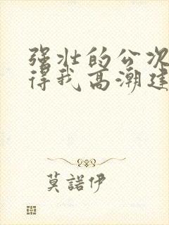 强壮的公次次弄得我高潮建国