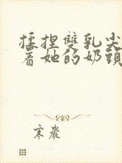 揉捏双乳尖玩弄着她的奶头