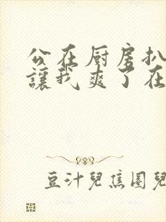 公在厨房扒开腿让我爽了在线观看