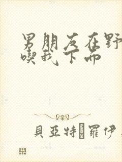 男朋友在野外猛吃我下面