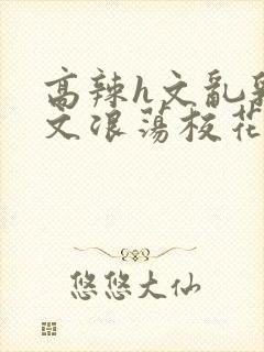 高辣h文乱乳h文浪荡校花视频