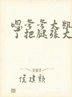 嗯爹爹太粗太长了把腿张大点