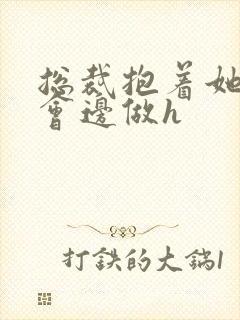 总裁抱着她边开会边做h封面