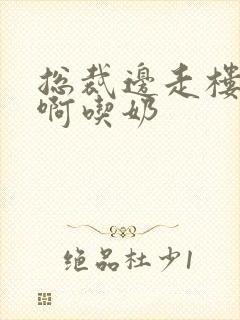 总裁边走楼梯嗯啊吃奶