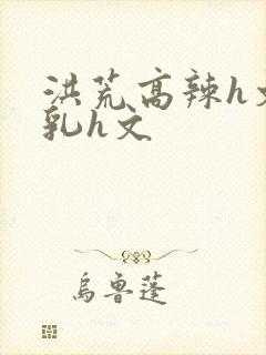 洪荒高辣h文乱乳h文