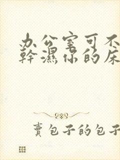 办公室可不可以干湿你的床垫