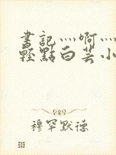 书记灬啊灬啊灬轻点白芸小说