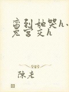 脔到她哭h小白兔宫交h