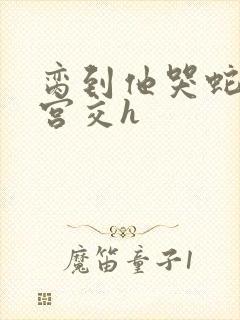 脔到他哭蛇双根宫交h