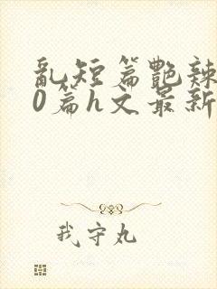 乱短篇艳辣500篇h文最新章节