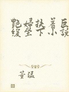 艳妇扶着巨龙缓缓坐下小说