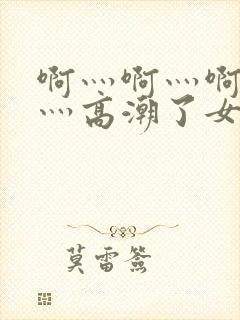 啊灬啊灬啊灬快灬高潮了女