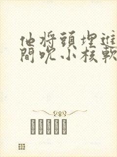 他将头埋进双腿间吮小核软件