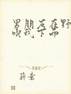 男朋友在野外猛吃我下面