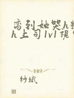 脔到她哭h粗话h上司1v1视频