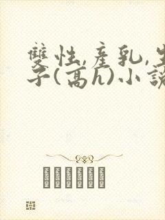 双性,产乳,生子(高h)小说