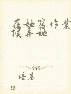 在她写作业的时候弄她