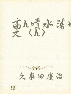 高h喷水荡肉欲文〈h〉