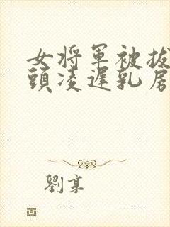 女将军被拔掉乳头凌迟乳房小说