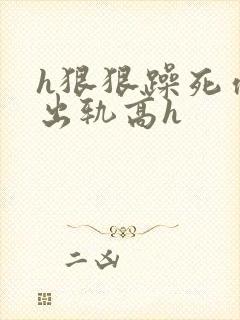 h狠狠躁死你h出轨高h