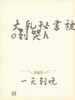 大乳秘书被cao到哭h