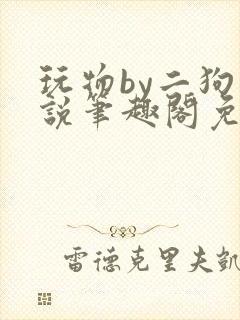 玩物by二狗小说笔趣阁免费阅读