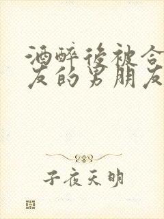 酒醉后被合租室友的男朋友睡了