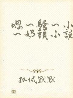 嗯～骚～小淫妇～奶头小说