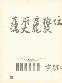 在厨房抱住岳丰满大屁股