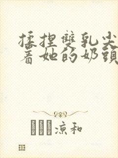 揉捏双乳尖玩弄着她的奶头