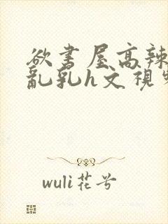 欲书屋高辣h文乱乳h文视频