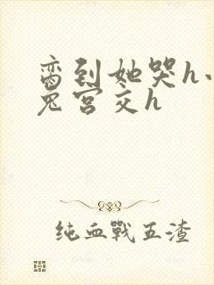 脔到她哭h小白兔宫交h