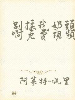 别揉我奶头～嗯啊免费视频