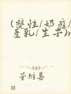 (双性/奶瘾/产乳/生子)np