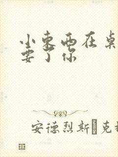 小东西在桌子上要了你