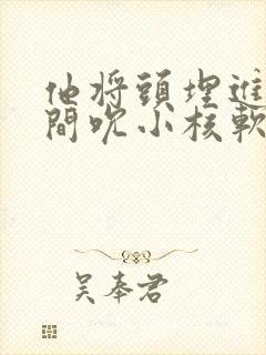 他将头埋进双腿间吮小核软件