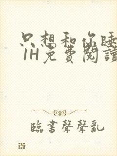 只想和你睡1V 1H免费阅读