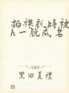 拍裸戏时被c了h一脱成名