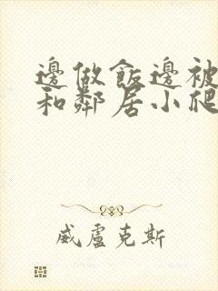 边做饭边被躁我和邻居小爬爬