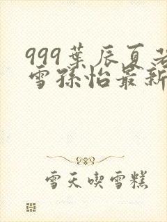 999叶辰夏若雪孙怡最新章节