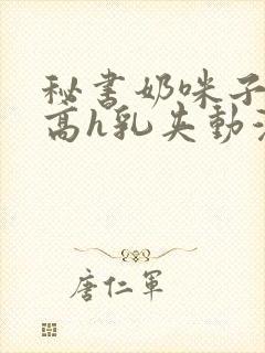 秘书奶咪子真大高h乳夹动漫