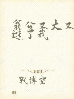 翁公又大又粗挺进了我