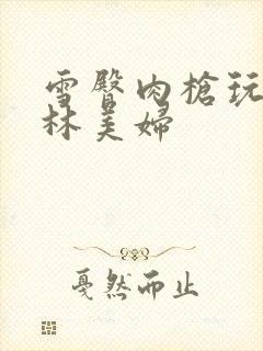 雪臀肉枪玩遍武林美妇