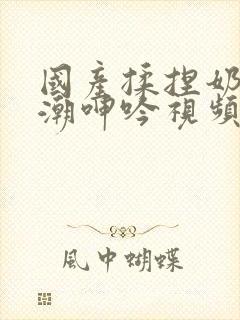 国产揉捏奶头高潮呻吟视频试看